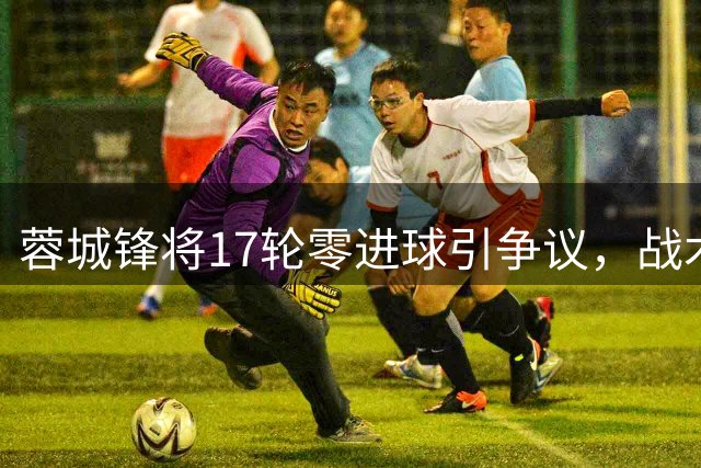 蓉城锋将17轮零进球引争议，战术价值不容忽视